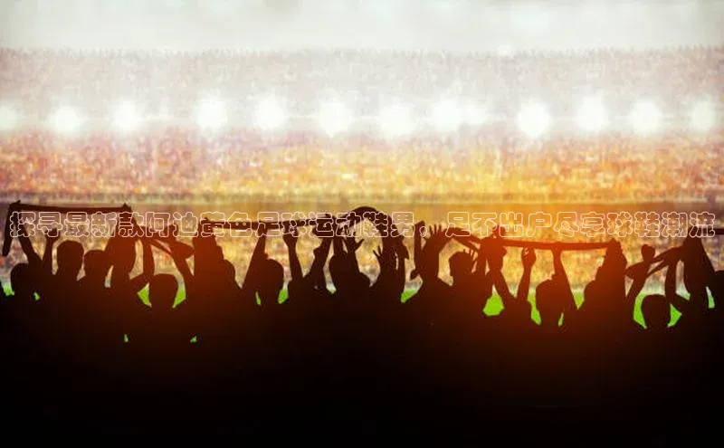 辉达娱乐福石控股探寻最新款阿迪黄色足球运动鞋男，足不出户尽享球鞋潮流