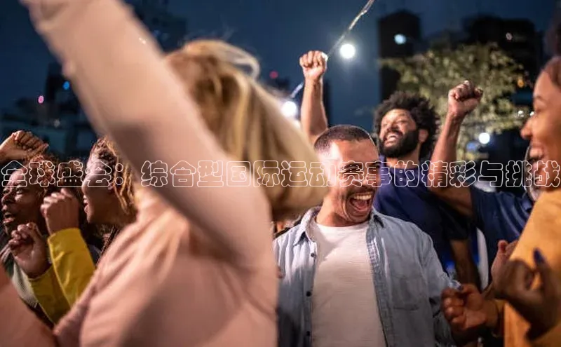 全球盛会：综合型国际运动赛事的精彩与挑战