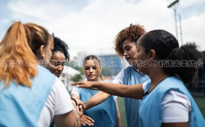 潮流风尚：精选运动赛事专用毛巾，诠释专业与舒适完美结合