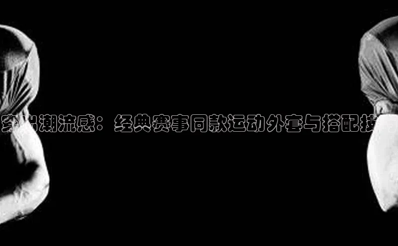 穿出潮流感：经典赛事同款运动外套与搭配技巧
